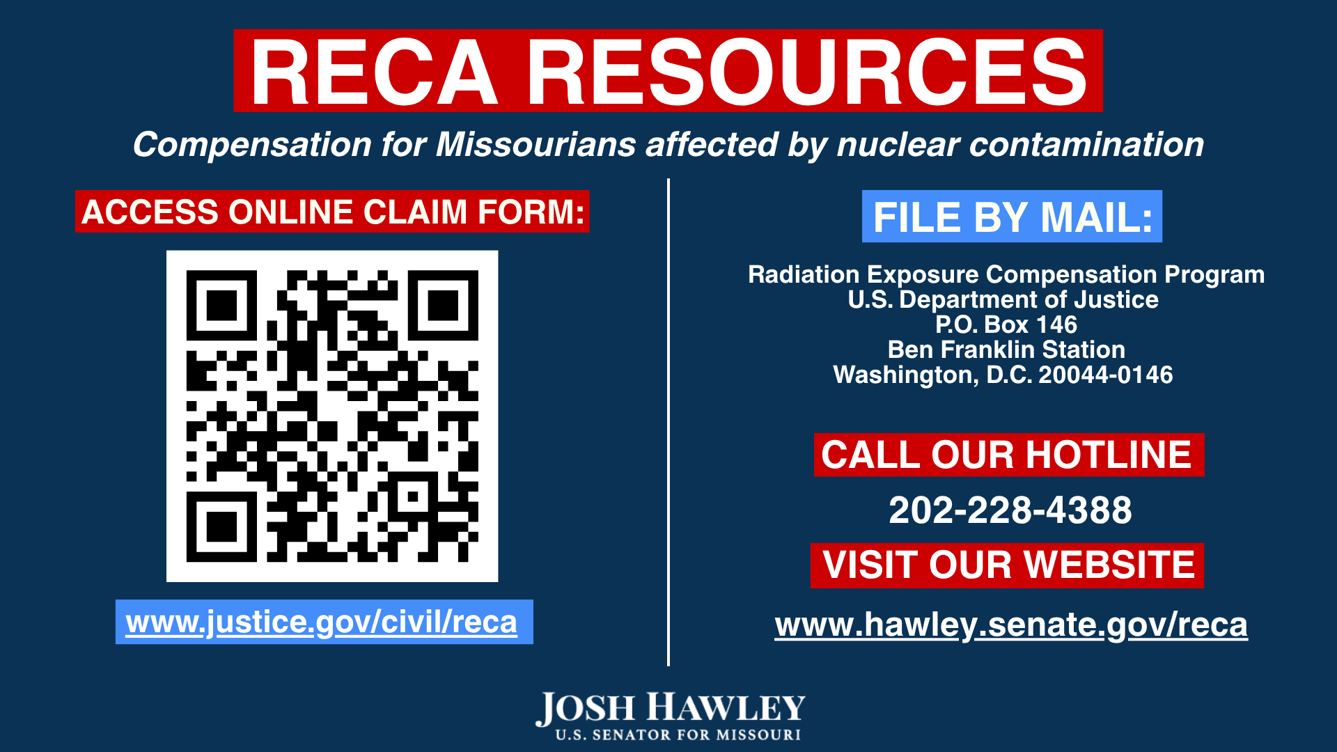 RECA Resources: Compensation for Missourians affected by nuclear contamination. Access online claim form at https://www.justice.gov/civil/reca   . File by mail: Radiation Exposure Compensation Program | US Department of Justice | PO Box 146 | Ben Franklin Station | Washington, DC 20044-0146 | Call our hotline 202-228-4388 | visit our website: www.hawley.senate.gov/reca